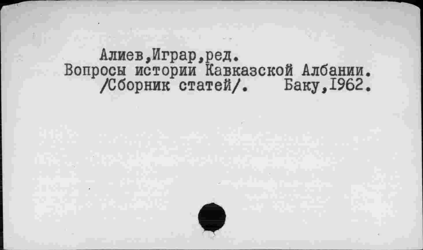 ﻿Алиев,Играр,ред.
Вопросы истории Кавказской Албании.
/Сборник статей/. Баку,1962.